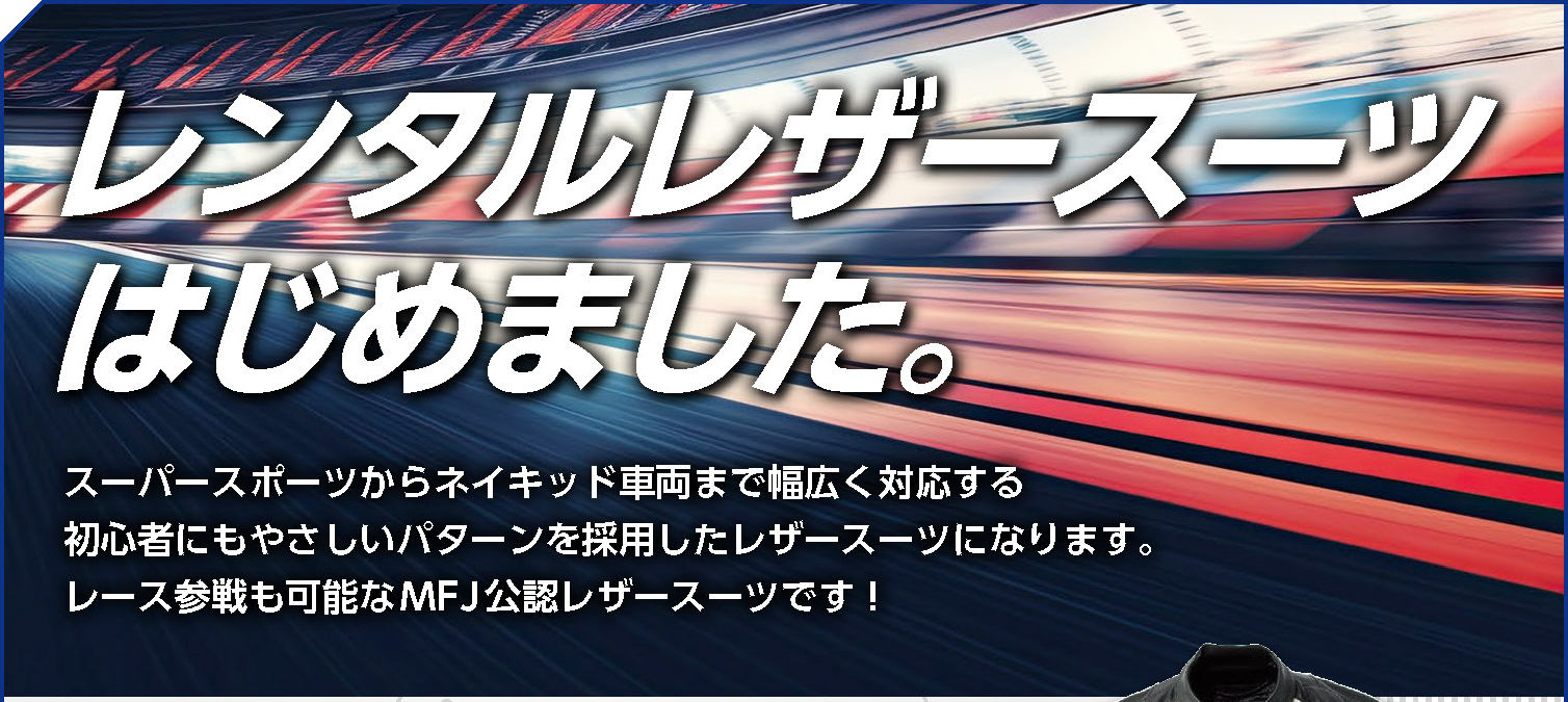 レンタルレザースーツはじめました。 スーパースポーツからネイキッド車両まで幅広く対応する 初心者にもやさしいパターンを採用したレザースーツになります。 レース参戦も可能なMFJ公認レザースーツです！